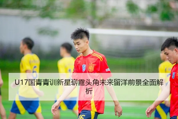 U17国青青训新星崭露头角未来留洋前景全面解析